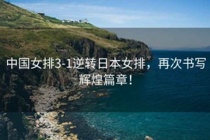中國女排3-1逆轉(zhuǎn)日本女排，再次書寫輝煌篇章！