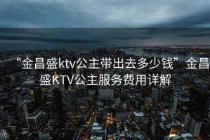 “金昌盛ktv公主帶出去多少錢”金昌盛KTV公主服務(wù)費(fèi)用詳解
