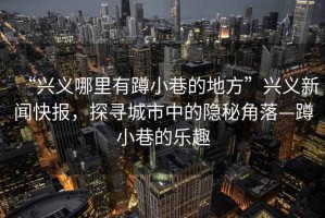 “興義哪里有蹲小巷的地方”興義新聞快報(bào)，探尋城市中的隱秘角落—蹲小巷的樂趣