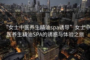 “女士中醫(yī)養(yǎng)生精油spa誘導”女士中醫(yī)養(yǎng)生精油SPA的誘惑與體驗之旅