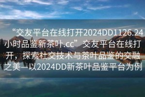 “交友平臺在線打開2024DD1126.24小時品鑒新茶葉.cc”交友平臺在線打開，探索社交技術(shù)與茶葉品鑒的交融之美—以2024DD新茶葉品鑒平臺為例