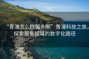 “青浦怎么找服務(wù)啊”青浦科技之旅，探索服務(wù)領(lǐng)域的數(shù)字化路徑