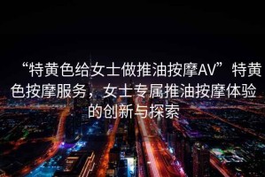 “特黃色給女士做推油按摩AV”特黃色按摩服務(wù)，女士專屬推油按摩體驗的創(chuàng)新與探索