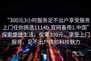 “300元3小時(shí)服務(wù)足不出戶享受服務(wù)上門任你挑選1114b.官網(wǎng)備用1.中國”探索便捷生活，僅需300元，享受上門服務(wù)，足不出戶體驗(yàn)科技魅力