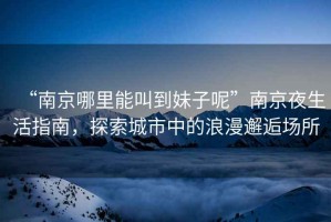 “南京哪里能叫到妹子呢”南京夜生活指南，探索城市中的浪漫邂逅場(chǎng)所