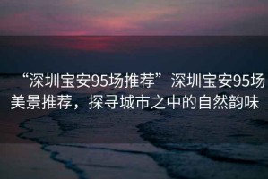 “深圳寶安95場推薦”深圳寶安95場美景推薦，探尋城市之中的自然韻味