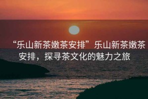 “樂山新茶嫩茶安排”樂山新茶嫩茶安排，探尋茶文化的魅力之旅