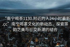 “南寧喝茶1130.附近的人24小時(shí)最新.cc”南寧喝茶文化的新動(dòng)態(tài)，探索茶韻之美與社交新潮的結(jié)合