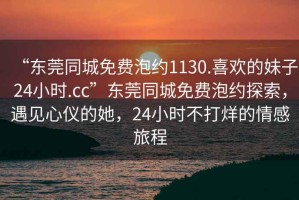 “東莞同城免費(fèi)泡約1130.喜歡的妹子24小時(shí).cc”東莞同城免費(fèi)泡約探索，遇見心儀的她，24小時(shí)不打烊的情感旅程