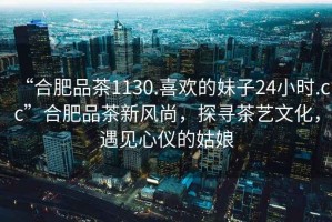 “合肥品茶1130.喜歡的妹子24小時.cc”合肥品茶新風(fēng)尚，探尋茶藝文化，遇見心儀的姑娘