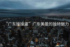 “廣東操操逼”廣東美景的獨特魅力