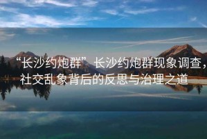 “長沙約炮群”長沙約炮群現(xiàn)象調(diào)查，社交亂象背后的反思與治理之道