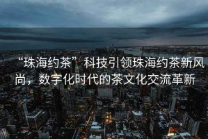 “珠海約茶”科技引領(lǐng)珠海約茶新風(fēng)尚，數(shù)字化時(shí)代的茶文化交流革新