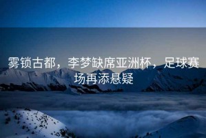 霧鎖古都，李夢(mèng)缺席亞洲杯，足球賽場(chǎng)再添懸疑