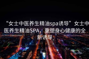 “女士中醫(yī)養(yǎng)生精油spa誘導(dǎo)”女士中醫(yī)養(yǎng)生精油SPA，重塑身心健康的全新誘導(dǎo)