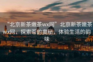 “北京新茶嫩茶wx網(wǎng)”北京新茶嫩茶wx網(wǎng)，探索茶的奧秘，體驗生活的韻味