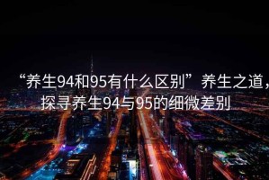 “養(yǎng)生94和95有什么區(qū)別”養(yǎng)生之道，探尋養(yǎng)生94與95的細(xì)微差別