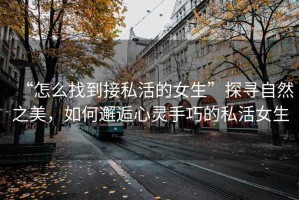 “怎么找到接私活的女生”探尋自然之美，如何邂逅心靈手巧的私活女生