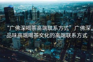 “廣佛深喝茶高端聯(lián)系方式”廣佛深，品味高端喝茶文化的高端聯(lián)系方式
