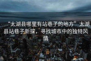 “太湖縣哪里有站巷子的地方”太湖縣站巷子新探，尋找城市中的獨(dú)特風(fēng)情