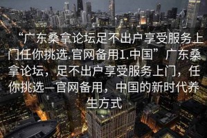 “廣東桑拿論壇足不出戶享受服務(wù)上門任你挑選.官網(wǎng)備用1.中國”廣東桑拿論壇，足不出戶享受服務(wù)上門，任你挑選—官網(wǎng)備用，中國的新時代養(yǎng)生方式