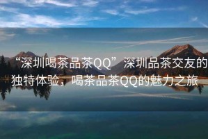 “深圳喝茶品茶QQ”深圳品茶交友的獨(dú)特體驗(yàn)，喝茶品茶QQ的魅力之旅