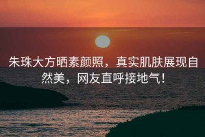 朱珠大方曬素顏照，真實肌膚展現(xiàn)自然美，網(wǎng)友直呼接地氣！