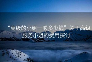 “高級(jí)的小姐一般多少錢”關(guān)于高級(jí)服務(wù)小姐的費(fèi)用探討