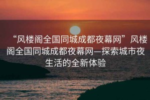 “風(fēng)樓閣全國同城成都夜幕網(wǎng)”風(fēng)樓閣全國同城成都夜幕網(wǎng)—探索城市夜生活的全新體驗