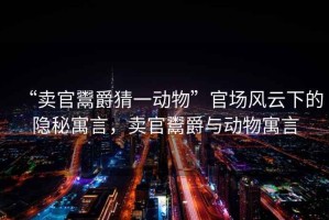 “賣官鬻爵猜一動(dòng)物”官場(chǎng)風(fēng)云下的隱秘寓言，賣官鬻爵與動(dòng)物寓言