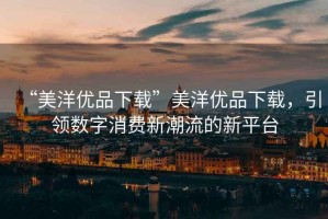 “美洋優(yōu)品下載”美洋優(yōu)品下載，引領(lǐng)數(shù)字消費(fèi)新潮流的新平臺(tái)