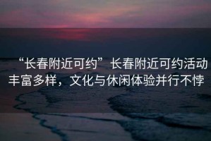 “長春附近可約”長春附近可約活動豐富多樣，文化與休閑體驗并行不悖