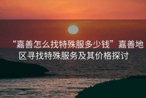 “嘉善怎么找特殊服多少錢”嘉善地區(qū)尋找特殊服務(wù)及其價格探討