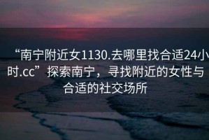 “南寧附近女1130.去哪里找合適24小時(shí).cc”探索南寧，尋找附近的女性與合適的社交場(chǎng)所