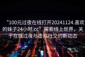 “100元過夜在線打開20241124.喜歡的妹子24小時.cc”探索線上世界，關(guān)于在線過夜與虛擬社交的新動態(tài)