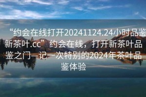 “約會在線打開20241124.24小時品鑒新茶葉.cc”約會在線，打開新茶葉品鑒之門—記一次特別的2024年茶葉品鑒體驗