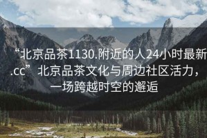 “北京品茶1130.附近的人24小時最新.cc”北京品茶文化與周邊社區(qū)活力，一場跨越時空的邂逅