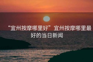 “宜州按摩哪里好”宜州按摩哪里最好的當(dāng)日新聞