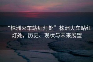 “株洲火車站紅燈處”株洲火車站紅燈處，歷史、現(xiàn)狀與未來(lái)展望