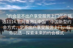 “約會足不出戶享受服務(wù)上門任你挑選1114.官網(wǎng)備用1.中國”中國新型約會方式，足不出戶享受服務(wù)上門，任你挑選—探索未來的約會模式