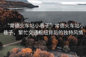 “常德火車站小巷子”常德火車站小巷子，繁忙交通樞紐背后的獨(dú)特風(fēng)情