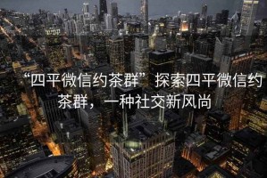 “四平微信約茶群”探索四平微信約茶群，一種社交新風(fēng)尚