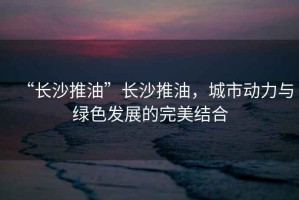 “長(zhǎng)沙推油”長(zhǎng)沙推油，城市動(dòng)力與綠色發(fā)展的完美結(jié)合