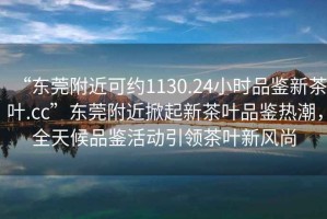 “東莞附近可約1130.24小時(shí)品鑒新茶葉.cc”東莞附近掀起新茶葉品鑒熱潮，全天候品鑒活動(dòng)引領(lǐng)茶葉新風(fēng)尚