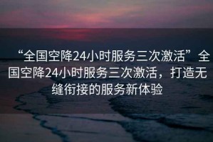 “全國空降24小時(shí)服務(wù)三次激活”全國空降24小時(shí)服務(wù)三次激活，打造無縫銜接的服務(wù)新體驗(yàn)