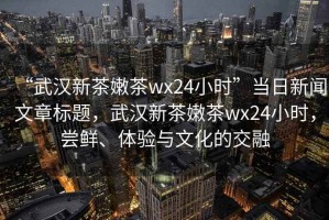“武漢新茶嫩茶wx24小時”當(dāng)日新聞文章標(biāo)題，武漢新茶嫩茶wx24小時，嘗鮮、體驗與文化的交融