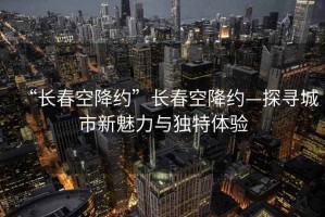 “長春空降約”長春空降約—探尋城市新魅力與獨特體驗