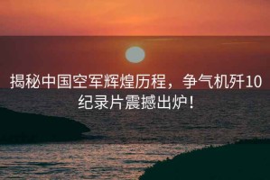 揭秘中國空軍輝煌歷程，爭氣機殲10紀錄片震撼出爐！