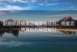 趙麗穎趙德胤戀情早有征兆，明星戀情背后的秘密解碼