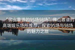 “佛山靠譜的95場(chǎng)98場(chǎng)”佛山靠譜的高端娛樂(lè)場(chǎng)所推薦，探索95場(chǎng)與98場(chǎng)的魅力之旅